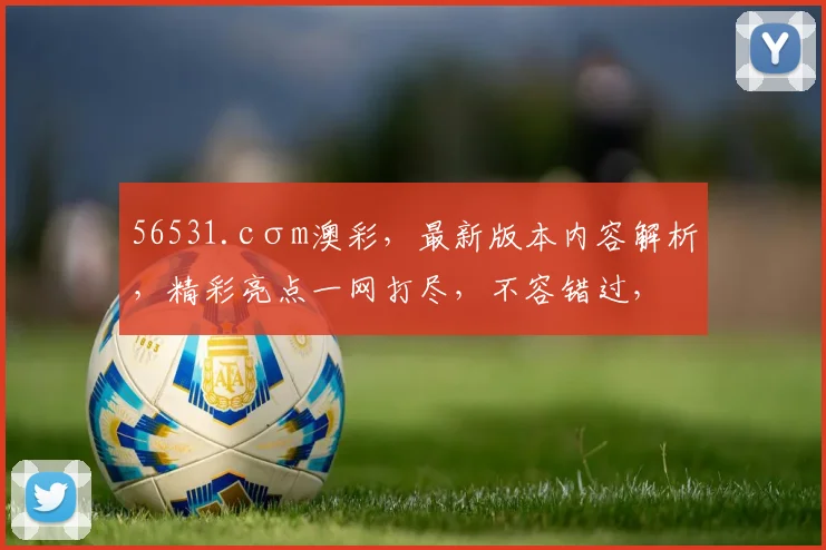 56531.cσm澳彩，最新版本内容解析，精彩亮点一网打尽，不容错过，三大亮点，不容错过