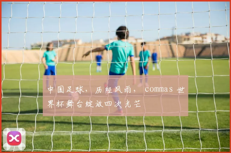 中国足球，历经风雨， commas 世界杯舞台绽放四次光芒