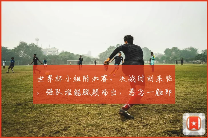 世界杯小组附加赛，决战时刻来临，强队谁能脱颖而出，悬念一触即发