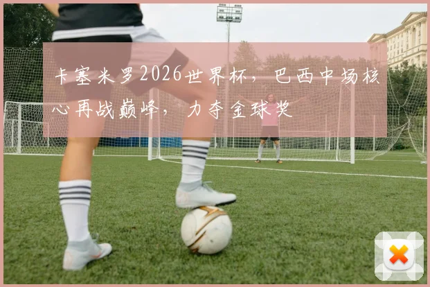 卡塞米罗2026世界杯，巴西中场核心再战巅峰，力夺金球奖
