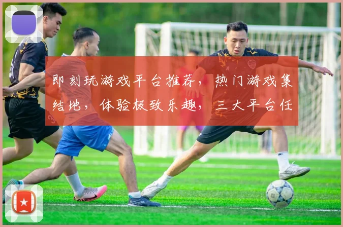 即刻玩游戏平台推荐，热门游戏集结地，体验极致乐趣，三大平台任你选，畅玩无忧