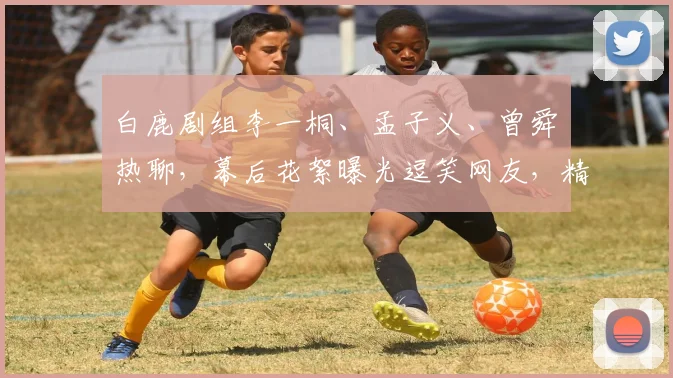 白鹿剧组李一桐、孟子义、曾舜晞热聊，幕后花絮曝光逗笑网友，精彩瞬间连连，不容错过